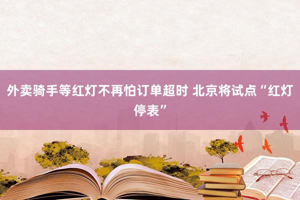 外卖骑手等红灯不再怕订单超时 北京将试点“红灯停表”