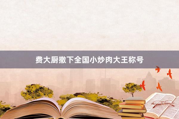 费大厨撤下全国小炒肉大王称号