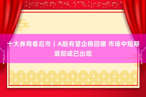 十大券商看后市｜A股有望企稳回暖 市场中短期底部或已出现