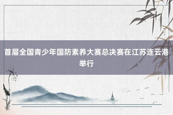 首届全国青少年国防素养大赛总决赛在江苏连云港举行