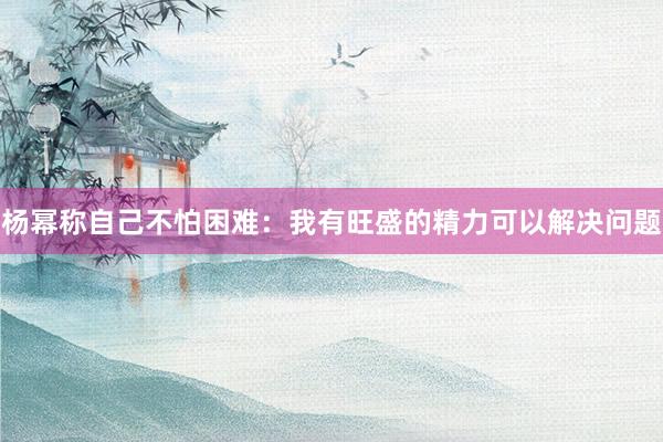 杨幂称自己不怕困难：我有旺盛的精力可以解决问题