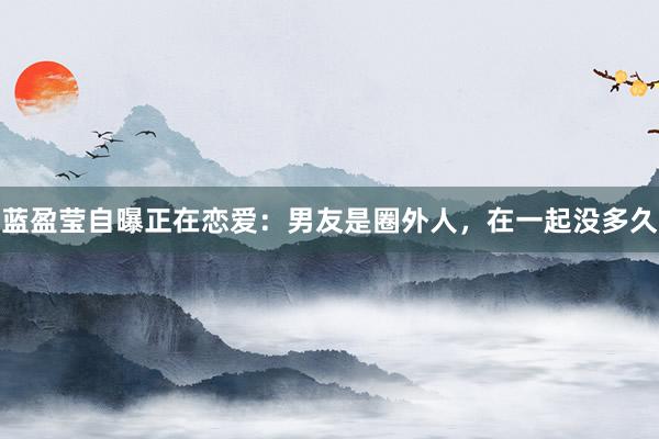 蓝盈莹自曝正在恋爱：男友是圈外人，在一起没多久
