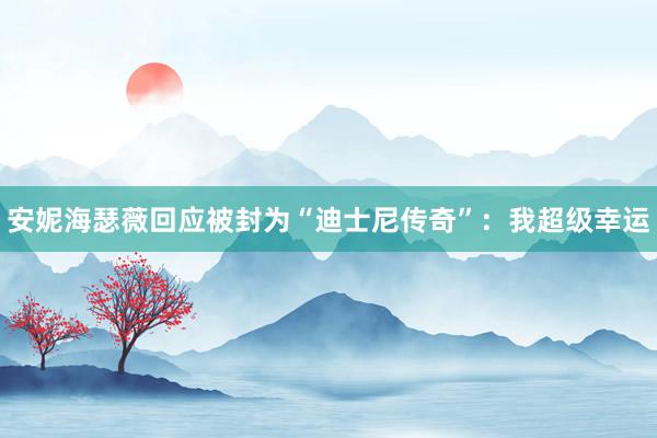 安妮海瑟薇回应被封为“迪士尼传奇”：我超级幸运