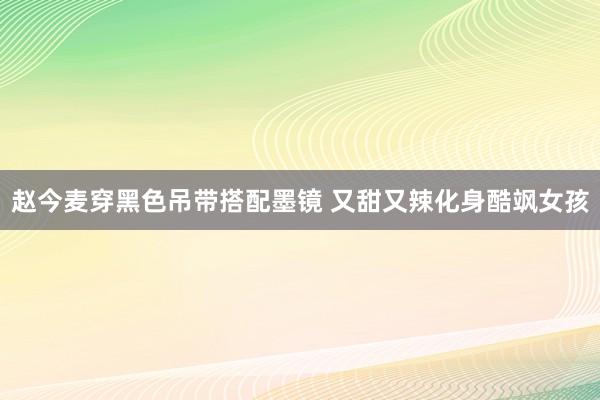 赵今麦穿黑色吊带搭配墨镜 又甜又辣化身酷飒女孩