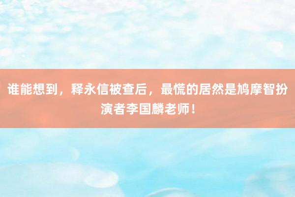 谁能想到，释永信被查后，最慌的居然是鸠摩智扮演者李国麟老师！