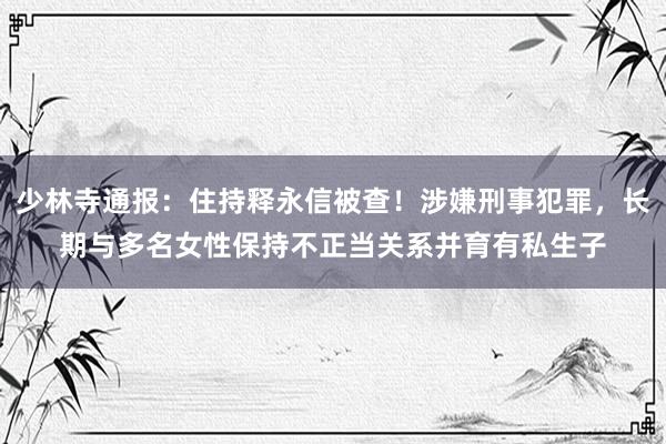 少林寺通报：住持释永信被查！涉嫌刑事犯罪，长期与多名女性保持不正当关系并育有私生子