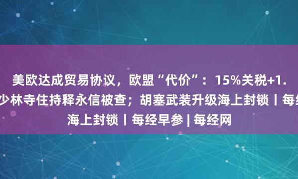 美欧达成贸易协议，欧盟“代价”：15%关税+1.35万亿美元；少林寺住持释永信被查；胡塞武装升级海上封锁丨每经早参 | 每经网