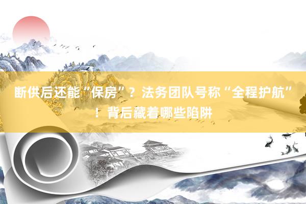 断供后还能“保房”？法务团队号称“全程护航”！背后藏着哪些陷阱