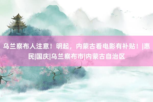 乌兰察布人注意！明起，内蒙古看电影有补贴！|惠民|国庆|乌兰察布市|内蒙古自治区