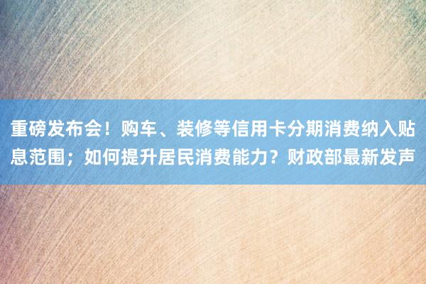 重磅发布会！购车、装修等信用卡分期消费纳入贴息范围；如何提升居民消费能力？财政部最新发声