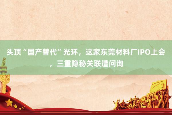 头顶“国产替代”光环，这家东莞材料厂IPO上会，三重隐秘关联遭问询