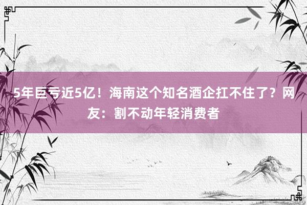 5年巨亏近5亿！海南这个知名酒企扛不住了？网友：割不动年轻消费者