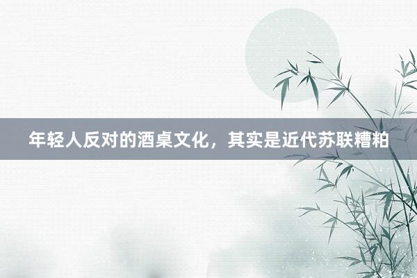 年轻人反对的酒桌文化，其实是近代苏联糟粕