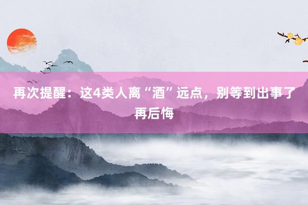 再次提醒：这4类人离“酒”远点，别等到出事了再后悔