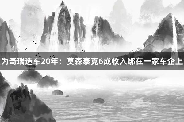 为奇瑞造车20年：莫森泰克6成收入绑在一家车企上