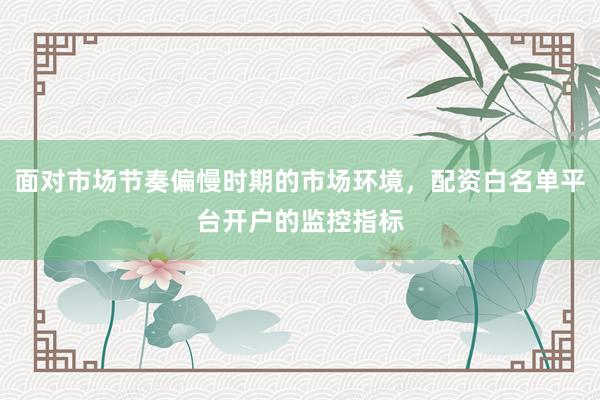 面对市场节奏偏慢时期的市场环境，配资白名单平台开户的监控指标