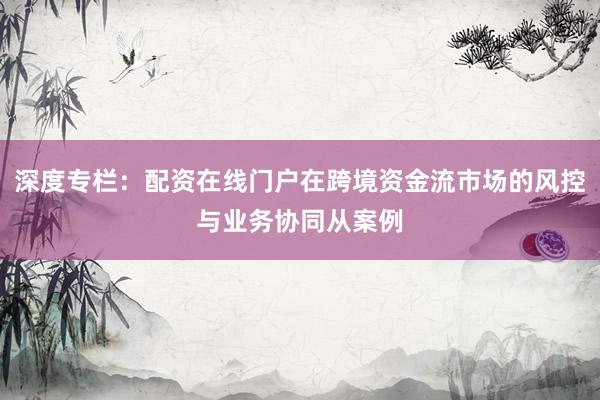 深度专栏：配资在线门户在跨境资金流市场的风控与业务协同从案例