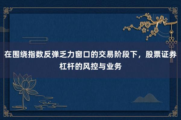 在围绕指数反弹乏力窗口的交易阶段下，股票证券杠杆的风控与业务