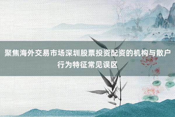聚焦海外交易市场深圳股票投资配资的机构与散户行为特征常见误区