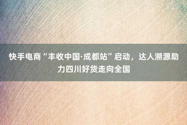 快手电商“丰收中国·成都站”启动，达人溯源助力四川好货走向全国