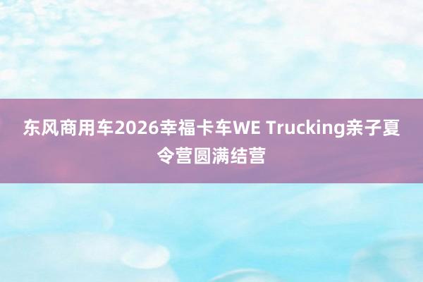 东风商用车2026幸福卡车WE Trucking亲子夏令营圆满结营