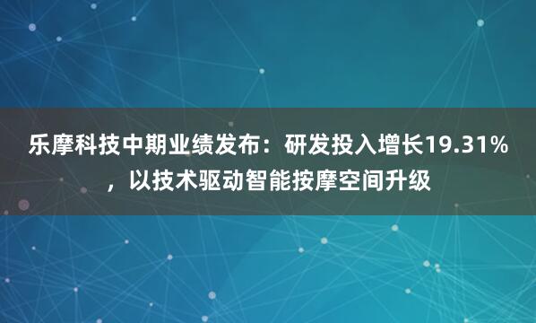 乐摩科技中期业绩发布：研发投入增长19.31%，以技术驱动智能按摩空间升级