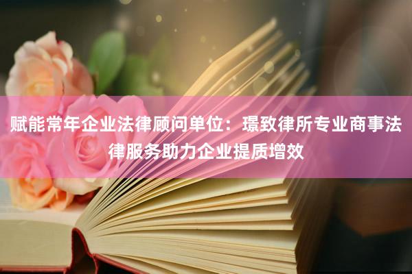 赋能常年企业法律顾问单位：璟致律所专业商事法律服务助力企业提质增效