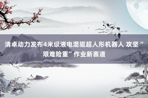 清卓动力发布4米级液电混驱超人形机器人 攻坚“艰难险重”作业新赛道