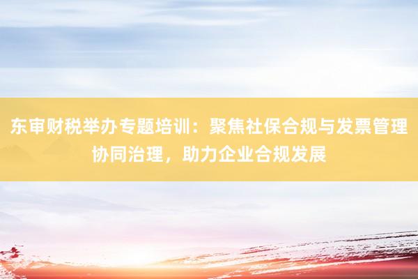 东审财税举办专题培训：聚焦社保合规与发票管理协同治理，助力企业合规发展