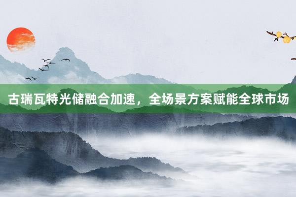 古瑞瓦特光储融合加速，全场景方案赋能全球市场