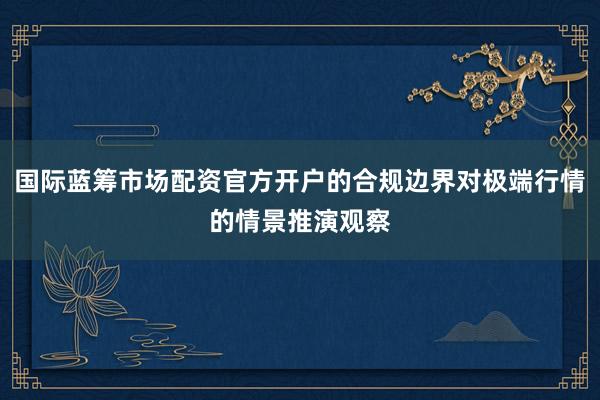 国际蓝筹市场配资官方开户的合规边界对极端行情的情景推演观察