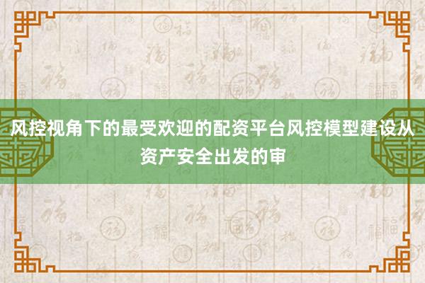 风控视角下的最受欢迎的配资平台风控模型建设从资产安全出发的审