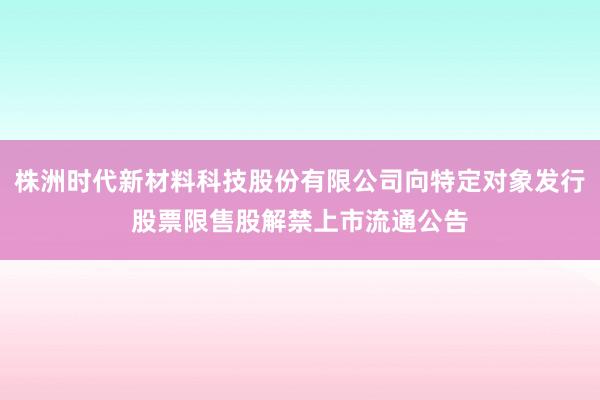 株洲时代新材料科技股份有限公司向特定对象发行股票限售股解禁上市流通公告