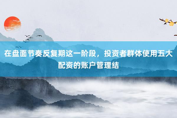 在盘面节奏反复期这一阶段，投资者群体使用五大配资的账户管理结