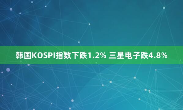 韩国KOSPI指数下跌1.2% 三星电子跌4.8%