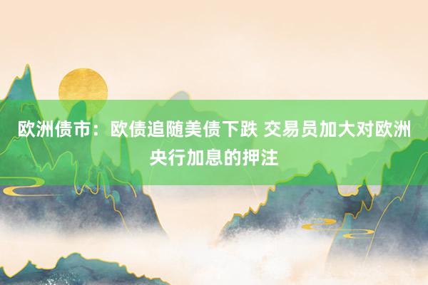 欧洲债市：欧债追随美债下跌 交易员加大对欧洲央行加息的押注