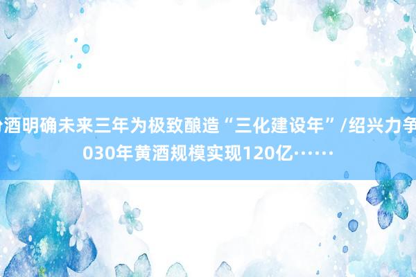 汾酒明确未来三年为极致酿造“三化建设年”/绍兴力争2030年黄酒规模实现120亿······