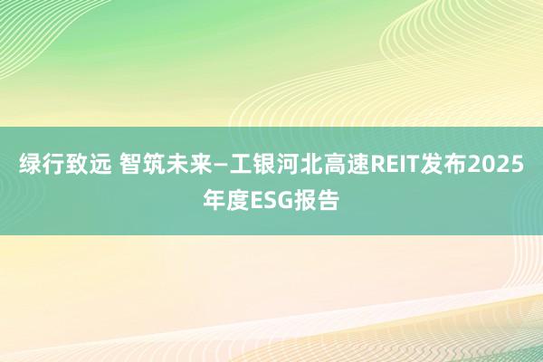 绿行致远 智筑未来—工银河北高速REIT发布2025年度ESG报告