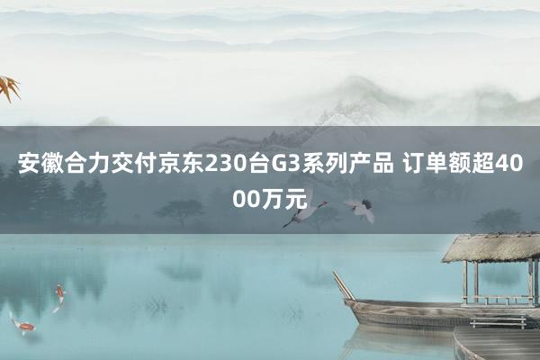 安徽合力交付京东230台G3系列产品 订单额超4000万元