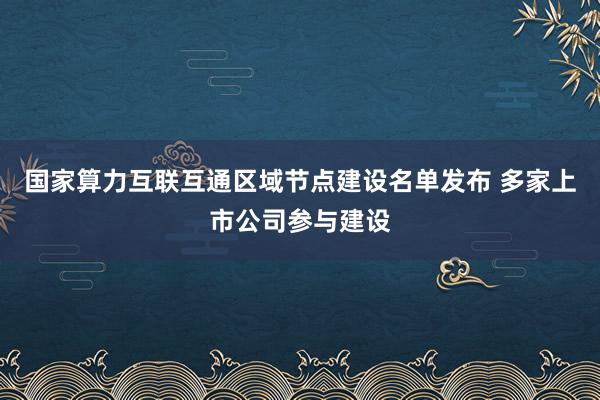 国家算力互联互通区域节点建设名单发布 多家上市公司参与建设