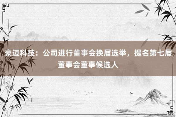 豪迈科技：公司进行董事会换届选举，提名第七届董事会董事候选人
