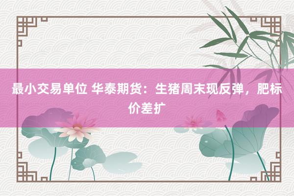 最小交易单位 华泰期货：生猪周末现反弹，肥标价差扩