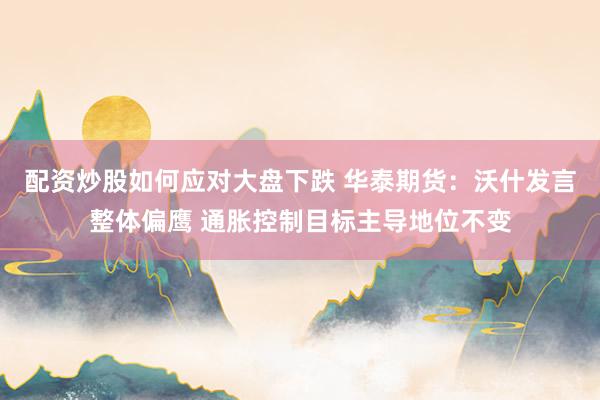 配资炒股如何应对大盘下跌 华泰期货:沃什发言整体偏鹰 通胀控制目标主导地位不变