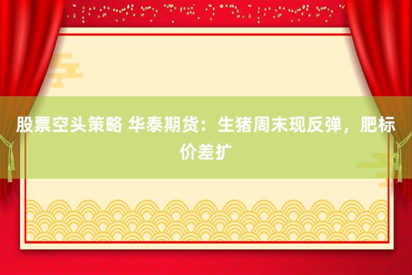 股票空头策略 华泰期货：生猪周末现反弹，肥标价差扩