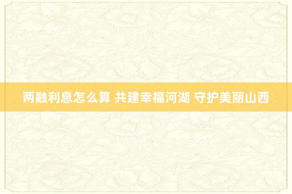 两融利息怎么算 共建幸福河湖 守护美丽山西