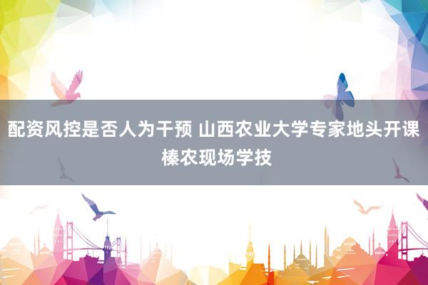 配资风控是否人为干预 山西农业大学专家地头开课 榛农现场学技