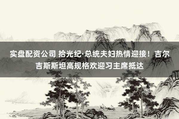 实盘配资公司 拾光纪·总统夫妇热情迎接！吉尔吉斯斯坦高规格欢迎习主席抵达