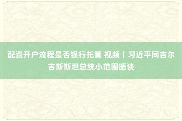 配资开户流程是否银行托管 视频丨习近平同吉尔吉斯斯坦总统小范围晤谈