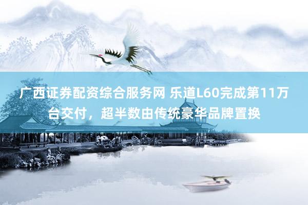 广西证券配资综合服务网 乐道L60完成第11万台交付，超半数由传统豪华品牌置换