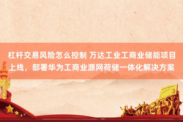 杠杆交易风险怎么控制 万达工业工商业储能项目上线，部署华为工商业源网荷储一体化解决方案